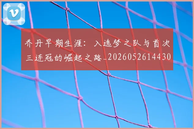乔丹早期生涯：入选梦之队与首次三连冠的崛起之路_20260526144302_20260716192215