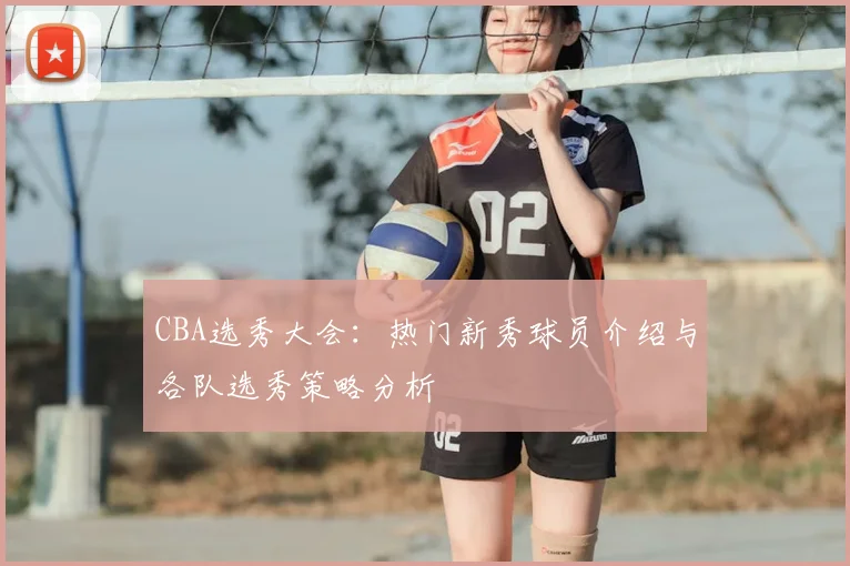 CBA选秀大会:热门新秀球员介绍与各队选秀策略分析