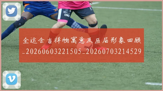 全运会吉祥物寓意及历届形象回顾_20260603221505_20260703214529