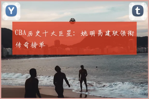 CBA历史十大巨星:姚明易建联领衔传奇榜单