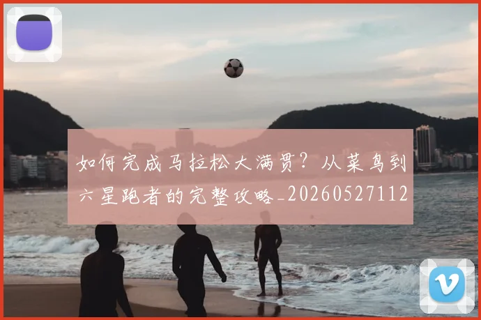 如何完成马拉松大满贯？从菜鸟到六星跑者的完整攻略_20260527112058_20260703230557_20260720182635