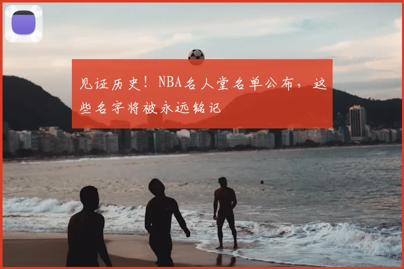 见证历史!NBA名人堂名单公布,这些名字将被永远铭记