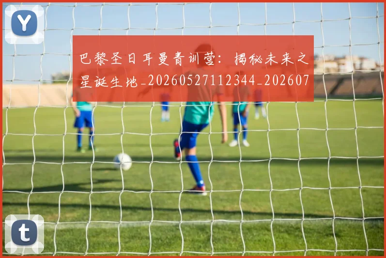 巴黎圣日耳曼青训营:揭秘未来之星诞生地_20260527112344_20260708185714