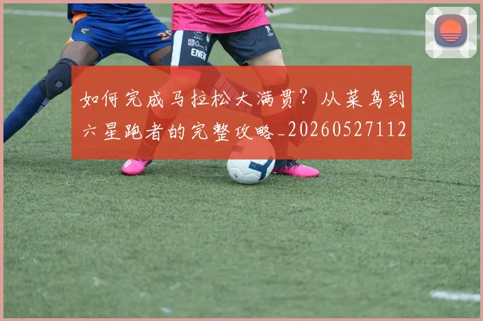 如何完成马拉松大满贯?从菜鸟到六星跑者的完整攻略_20260527112058_20260720182633