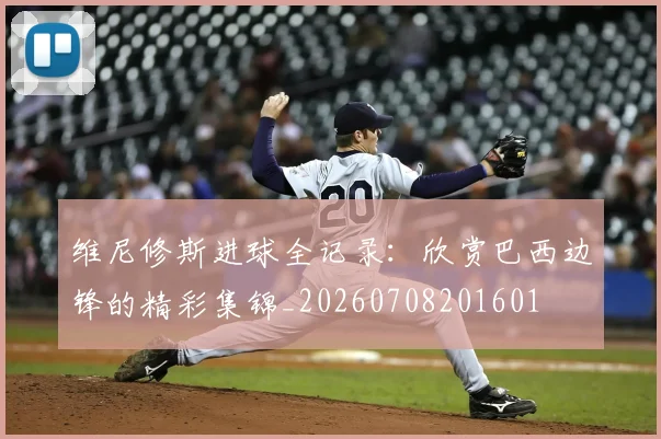 维尼修斯进球全记录：欣赏巴西边锋的精彩集锦_20260708201601