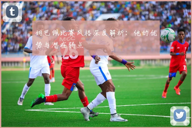 姆巴佩比赛风格深度解析：他的优势与潜在弱点
