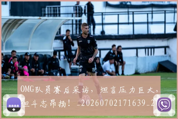 OMG队员赛后采访,坦言压力巨大,但斗志昂扬!_20260702171639_20260714214823