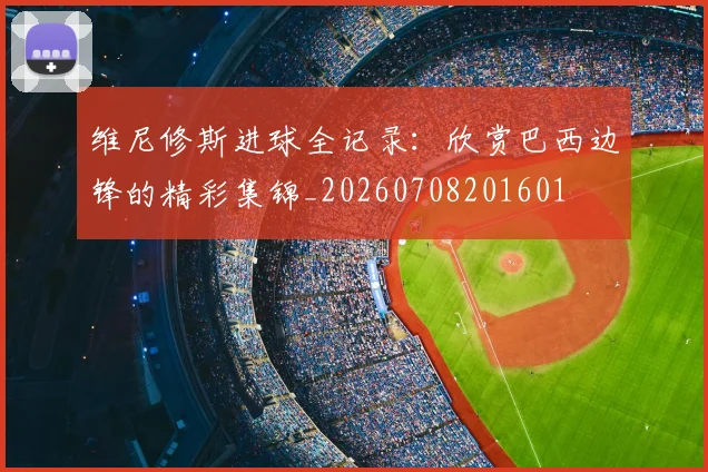 维尼修斯进球全记录:欣赏巴西边锋的精彩集锦_20260708201601