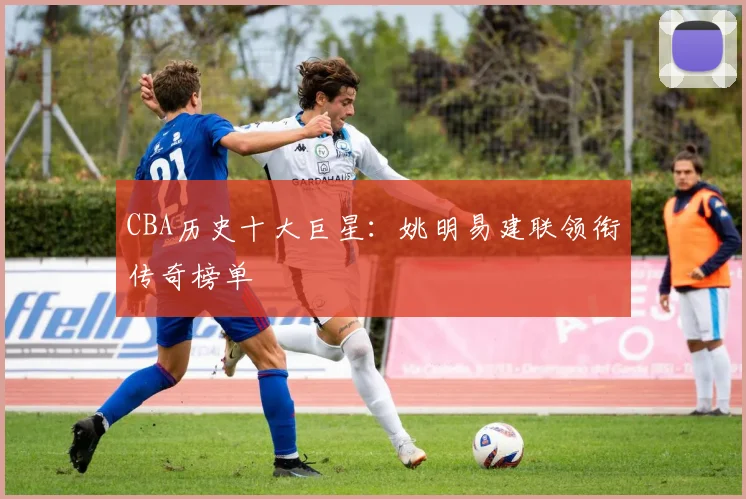CBA历史十大巨星：姚明易建联领衔传奇榜单