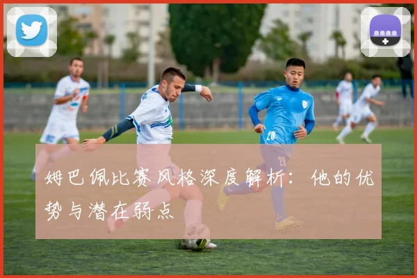 姆巴佩比赛风格深度解析:他的优势与潜在弱点