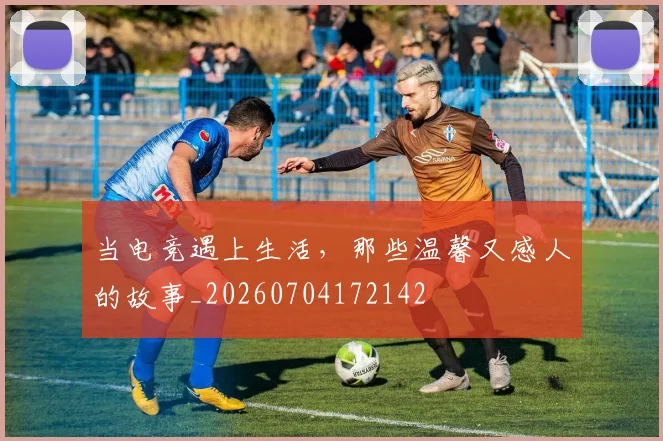 当电竞遇上生活，那些温馨又感人的故事_20260704172142