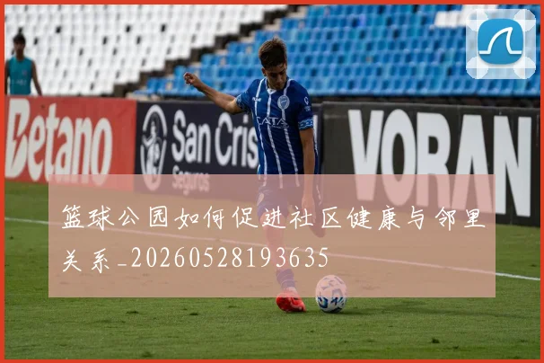 篮球公园如何促进社区健康与邻里关系_20260528193635