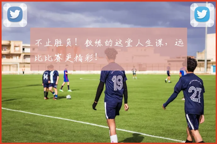 不止胜负！教练的这堂人生课，远比比赛更精彩！
