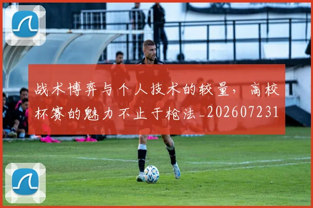 战术博弈与个人技术的较量，高校杯赛的魅力不止于枪法_20260723181457