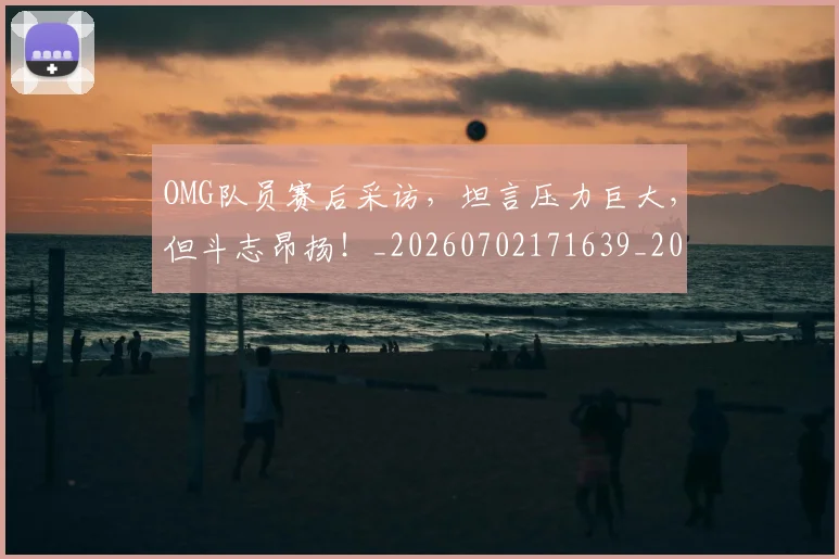 OMG队员赛后采访，坦言压力巨大，但斗志昂扬！_20260702171639_20260714214823