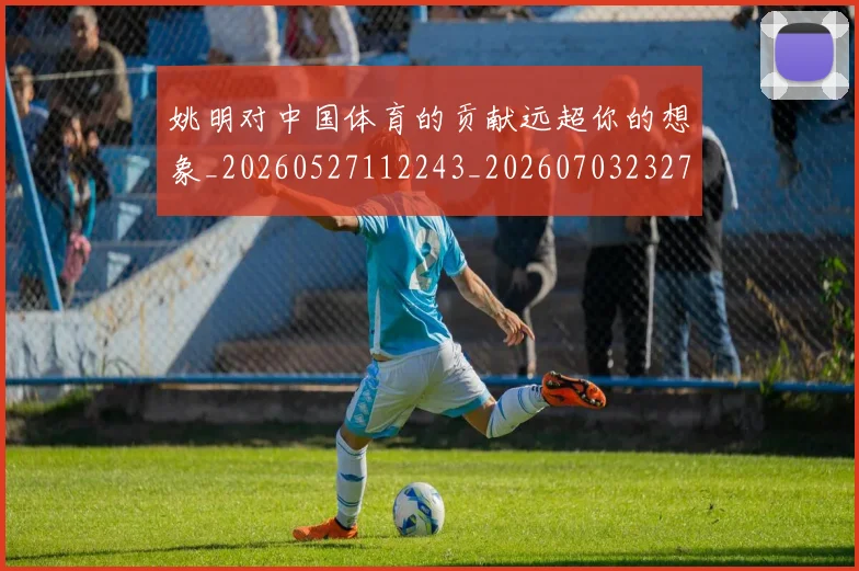 姚明对中国体育的贡献远超你的想象_20260527112243_20260703232730_20260720191751