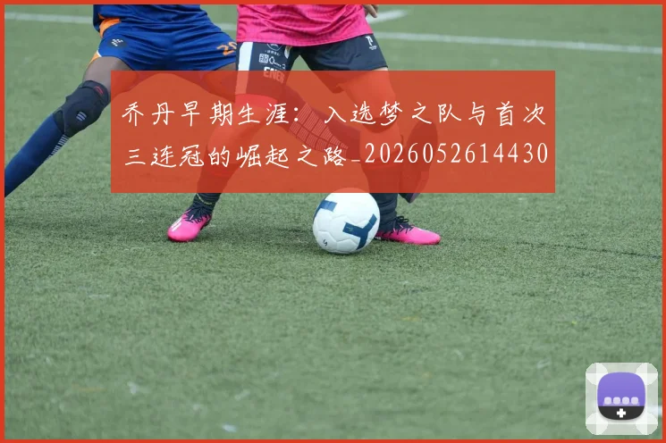 乔丹早期生涯：入选梦之队与首次三连冠的崛起之路_20260526144302_20260716192215