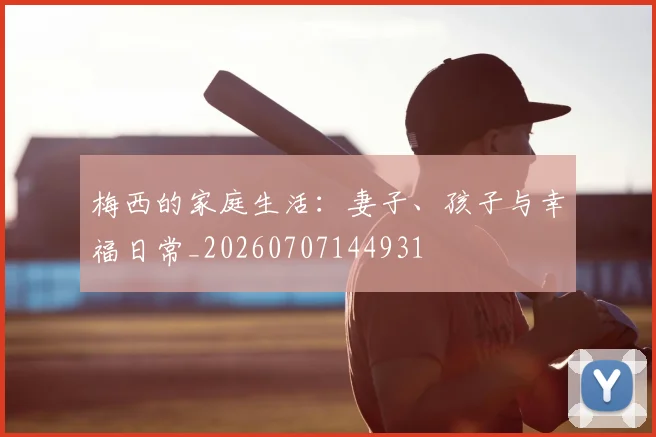 梅西的家庭生活:妻子、孩子与幸福日常_20260707144931