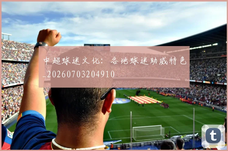 中超球迷文化：各地球迷助威特色_20260703204910