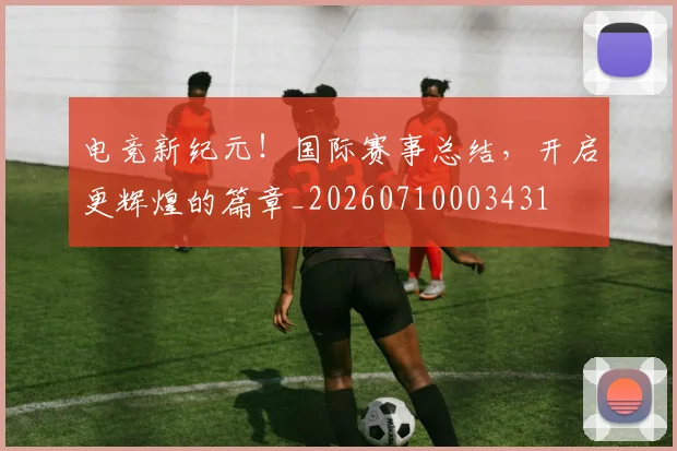 电竞新纪元！国际赛事总结，开启更辉煌的篇章_20260710003431