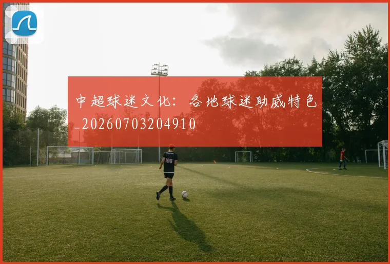中超球迷文化:各地球迷助威特色_20260703204910