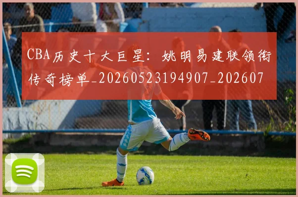 CBA历史十大巨星：姚明易建联领衔传奇榜单_20260523194907_20260701210256